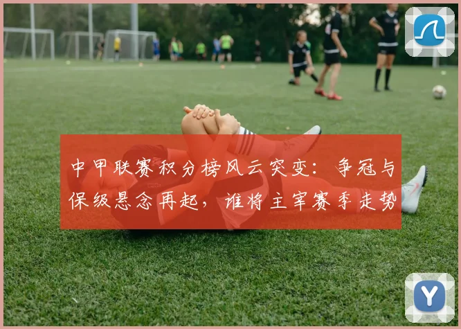 中甲联赛积分榜风云突变:争冠与保级悬念再起,谁将主宰赛季走势?