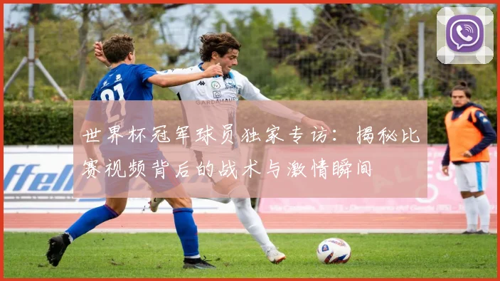 世界杯冠军球员独家专访:揭秘比赛视频背后的战术与激情瞬间