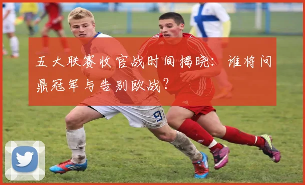 五大联赛收官战时间揭晓:谁将问鼎冠军与告别欧战?