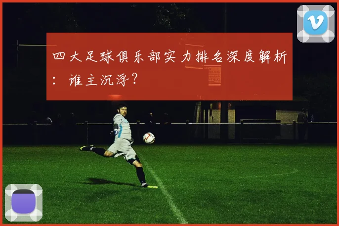 四大足球俱乐部实力排名深度解析:谁主沉浮?