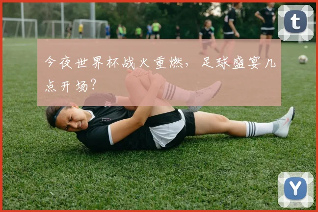 今夜世界杯战火重燃，足球盛宴几点开场？