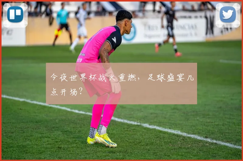 今夜世界杯战火重燃，足球盛宴几点开场？