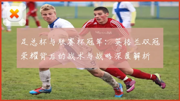 足总杯与联赛杯冠军:英格兰双冠荣耀背后的战术与战略深度解析