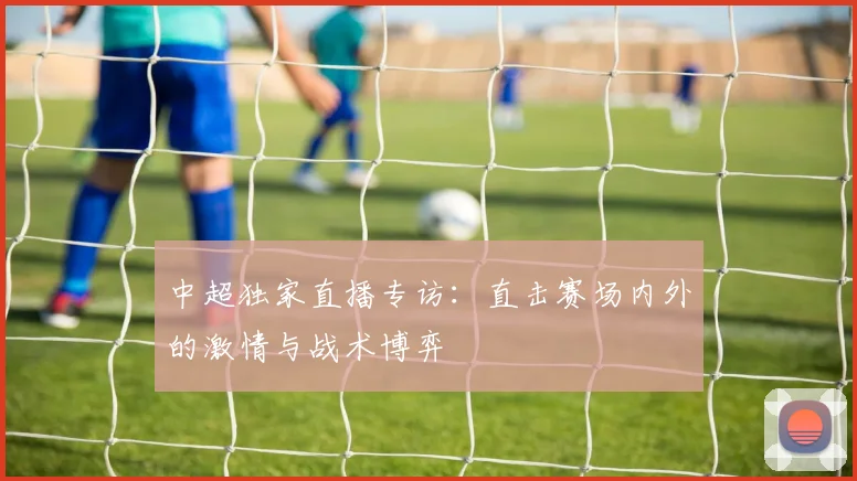 中超独家直播专访:直击赛场内外的激情与战术博弈