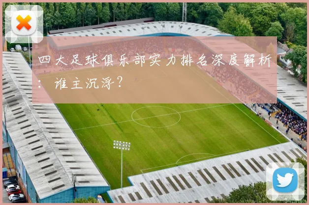 四大足球俱乐部实力排名深度解析:谁主沉浮?