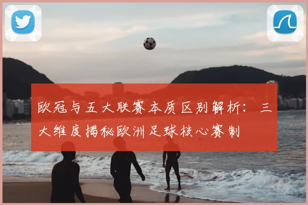 欧冠与五大联赛本质区别解析：三大维度揭秘欧洲足球核心赛制