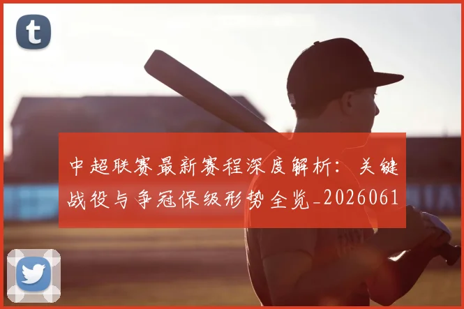 中超联赛最新赛程深度解析：关键战役与争冠保级形势全览_20260611141633