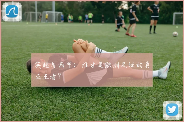 英超与西甲:谁才是欧洲足坛的真正王者?